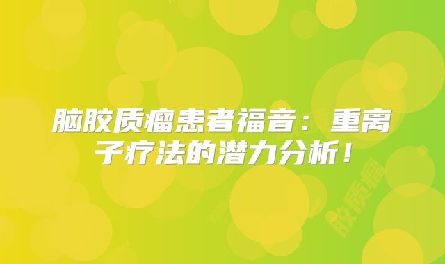 脑胶质瘤患者福音：重离子疗法的潜力分析！
