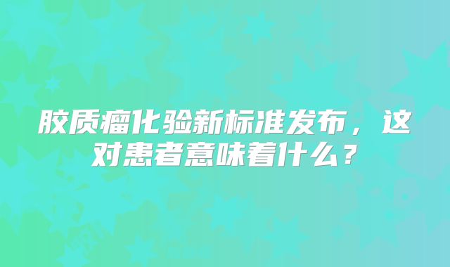 胶质瘤化验新标准发布，这对患者意味着什么？