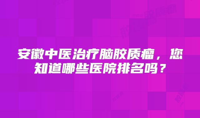 安徽中医治疗脑胶质瘤，您知道哪些医院排名吗？