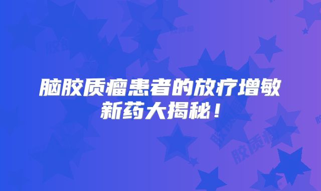 脑胶质瘤患者的放疗增敏新药大揭秘！
