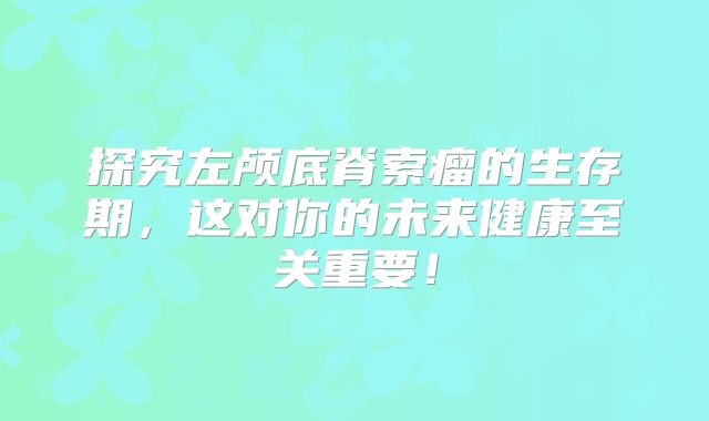 探究左颅底脊索瘤的生存期，这对你的未来健康至关重要！