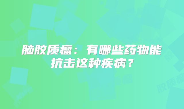 脑胶质瘤：有哪些药物能抗击这种疾病？