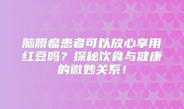 脑膜瘤患者可以放心享用红豆吗？探秘饮食与健康的微妙关系！