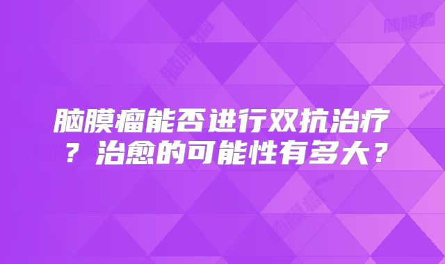 脑膜瘤能否进行双抗治疗？治愈的可能性有多大？