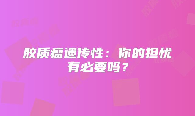 胶质瘤遗传性：你的担忧有必要吗？