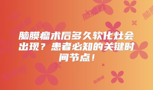 脑膜瘤术后多久软化灶会出现？患者必知的关键时间节点！