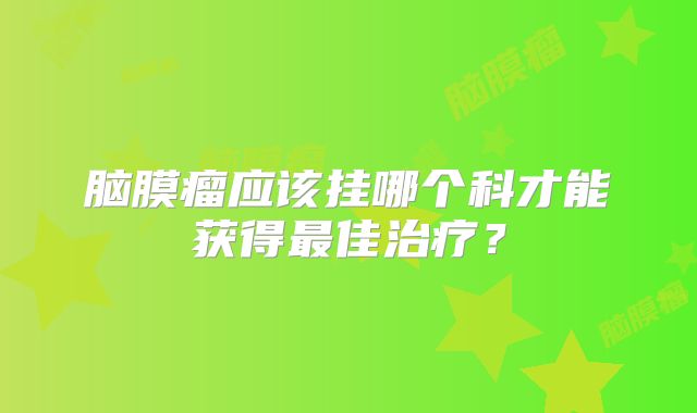 脑膜瘤应该挂哪个科才能获得最佳治疗？