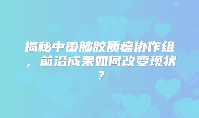 揭秘中国脑胶质瘤协作组，前沿成果如何改变现状？