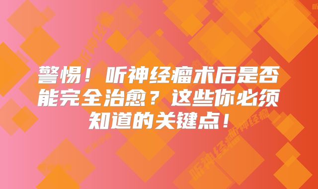 警惕！听神经瘤术后是否能完全治愈？这些你必须知道的关键点！