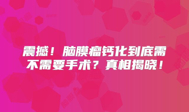 震撼！脑膜瘤钙化到底需不需要手术？真相揭晓！