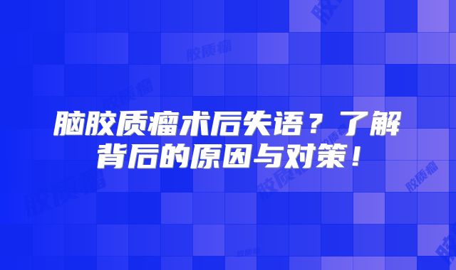 脑胶质瘤术后失语？了解背后的原因与对策！