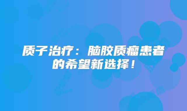 质子治疗：脑胶质瘤患者的希望新选择！