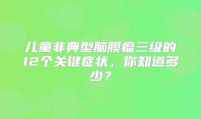 儿童非典型脑膜瘤三级的12个关键症状，你知道多少？