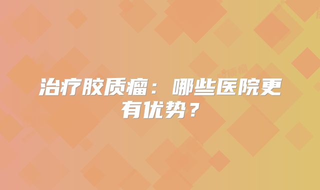 治疗胶质瘤：哪些医院更有优势？