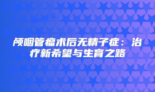 颅咽管瘤术后无精子症：治疗新希望与生育之路