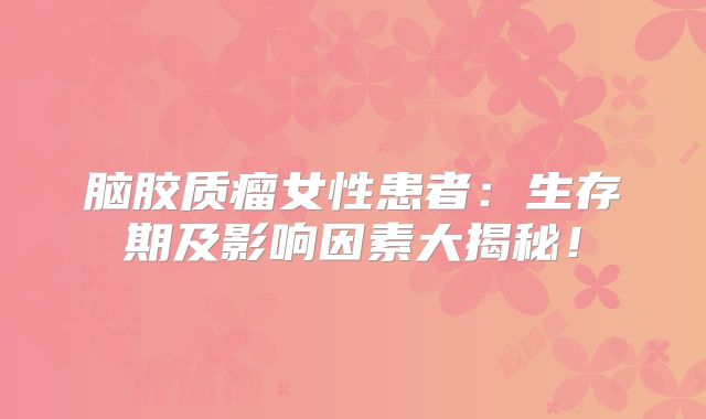 脑胶质瘤女性患者：生存期及影响因素大揭秘！