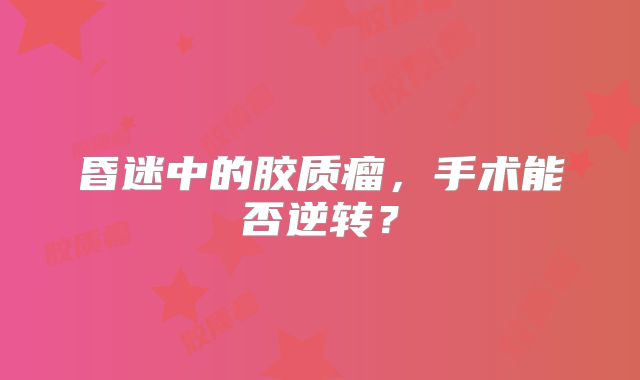 昏迷中的胶质瘤，手术能否逆转？