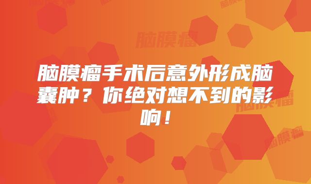 脑膜瘤手术后意外形成脑囊肿？你绝对想不到的影响！
