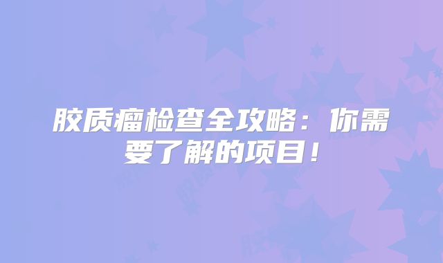 胶质瘤检查全攻略：你需要了解的项目！