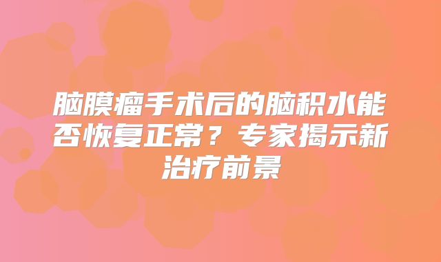 脑膜瘤手术后的脑积水能否恢复正常？专家揭示新治疗前景