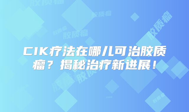 CIK疗法在哪儿可治胶质瘤？揭秘治疗新进展！