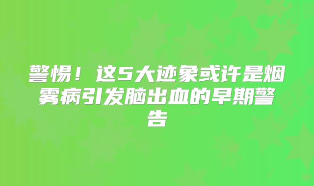 警惕！这5大迹象或许是烟雾病引发脑出血的早期警告