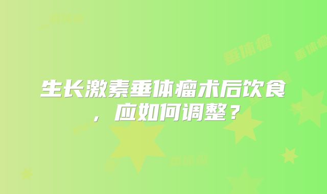 生长激素垂体瘤术后饮食，应如何调整？