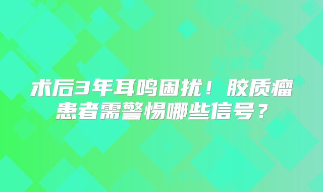 术后3年耳鸣困扰！胶质瘤患者需警惕哪些信号？