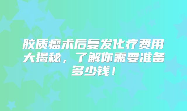 胶质瘤术后复发化疗费用大揭秘，了解你需要准备多少钱！