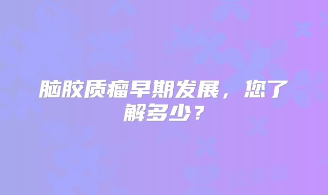 脑胶质瘤早期发展，您了解多少？