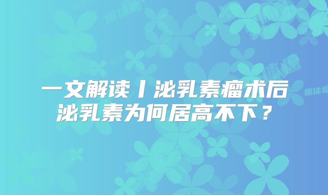 一文解读丨泌乳素瘤术后泌乳素为何居高不下？