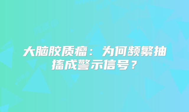 大脑胶质瘤：为何频繁抽搐成警示信号？