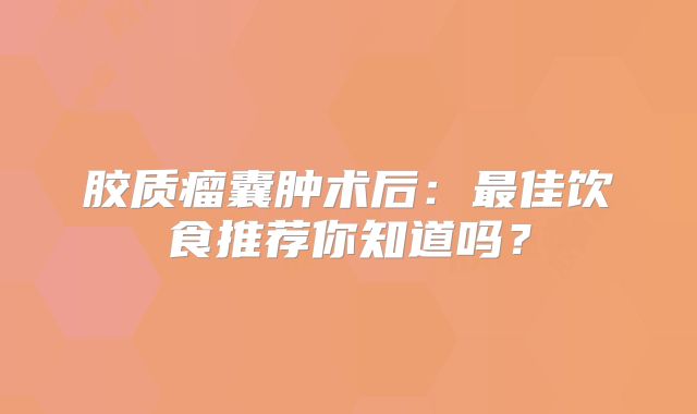 胶质瘤囊肿术后：最佳饮食推荐你知道吗？