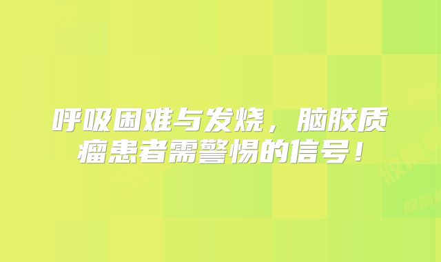 呼吸困难与发烧，脑胶质瘤患者需警惕的信号！