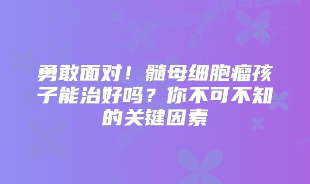 勇敢面对！髓母细胞瘤孩子能治好吗？你不可不知的关键因素