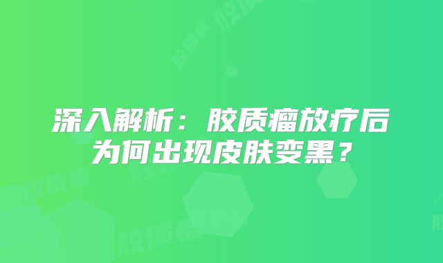 深入解析：胶质瘤放疗后为何出现皮肤变黑？