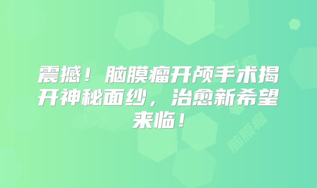 震撼！脑膜瘤开颅手术揭开神秘面纱，治愈新希望来临！
