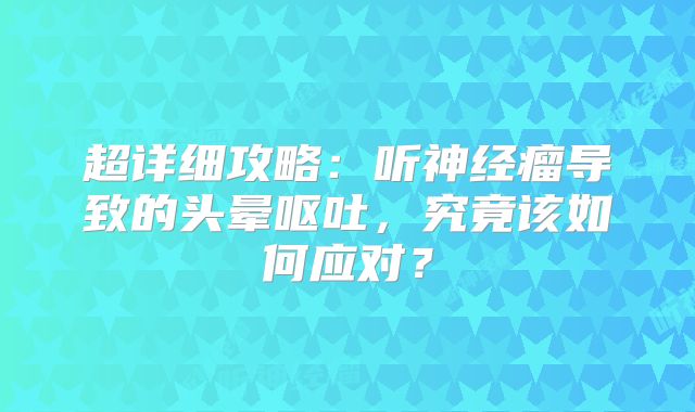 超详细攻略：听神经瘤导致的头晕呕吐，究竟该如何应对？