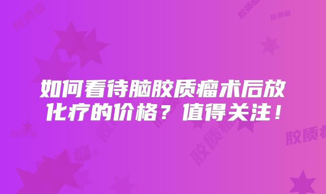 如何看待脑胶质瘤术后放化疗的价格？值得关注！