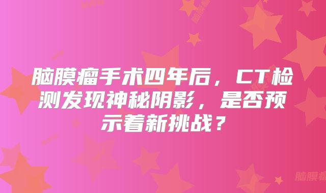 脑膜瘤手术四年后，CT检测发现神秘阴影，是否预示着新挑战？