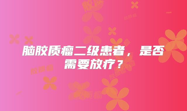 脑胶质瘤二级患者，是否需要放疗？