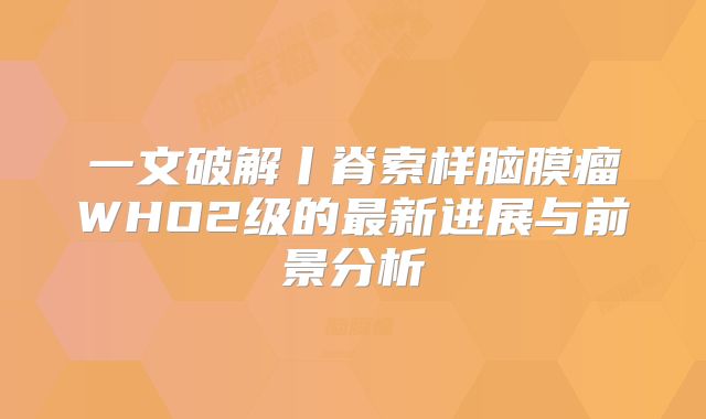 一文破解丨脊索样脑膜瘤WHO2级的最新进展与前景分析