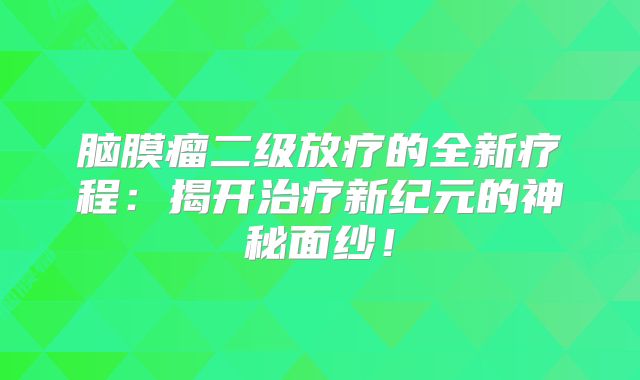 脑膜瘤二级放疗的全新疗程：揭开治疗新纪元的神秘面纱！