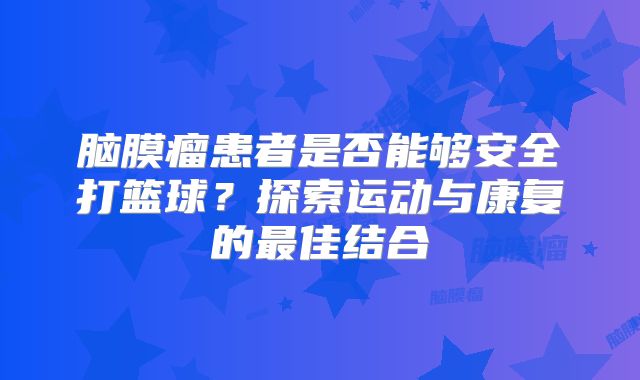 脑膜瘤患者是否能够安全打篮球？探索运动与康复的最佳结合