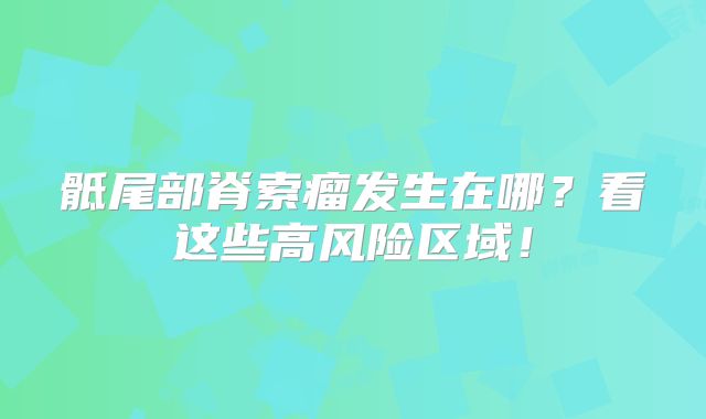 骶尾部脊索瘤发生在哪？看这些高风险区域！
