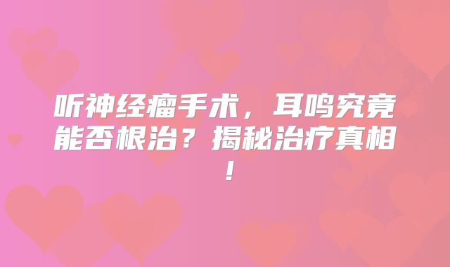 听神经瘤手术，耳鸣究竟能否根治？揭秘治疗真相！