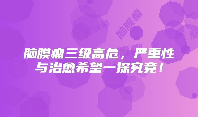 脑膜瘤三级高危，严重性与治愈希望一探究竟！
