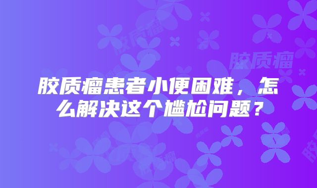 胶质瘤患者小便困难，怎么解决这个尴尬问题？