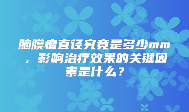 脑膜瘤直径究竟是多少mm，影响治疗效果的关键因素是什么？