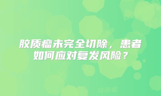 胶质瘤未完全切除，患者如何应对复发风险？